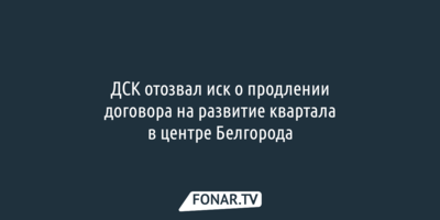 ДСК отозвал иск о продлении договора на развитие квартала в центре Белгорода