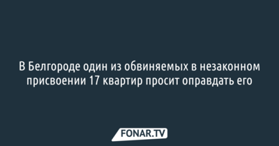 В Белгороде один из обвиняемых в незаконном присвоении 17 квартир просит оправдать его