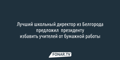 Лучший школьный директор из Белгорода предложил президенту избавить учителей от бумажной работы