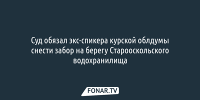 Суд обязал экс-спикера курской облдумы снести забор на берегу Старооскольского водохранилища