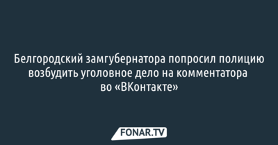 Белгородский замгубернатора попросил полицию возбудить уголовное дело на комментатора во «ВКонтакте»