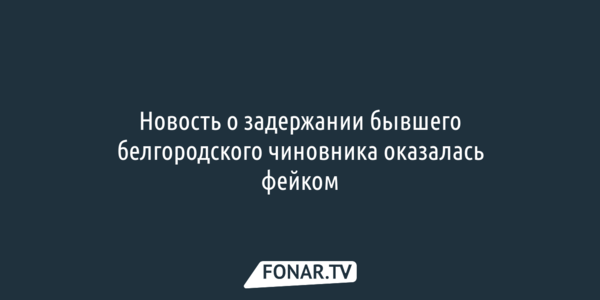 Новость о задержании бывшего белгородского чиновника оказалась фейком