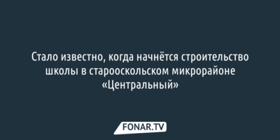  «Фонарь» выяснил, когда начнут строить школу в старооскольском микрорайоне «Центральный» 