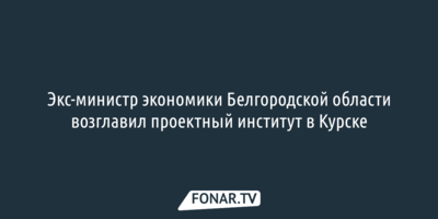 Экс-министр экономики Белгородской области возглавил проектный институт в Курске
