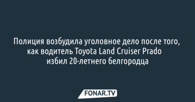 Полиция возбудила уголовное дело после того, как водитель Toyota Land Cruiser Prado​ избил 20-летнего белгородца