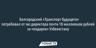 ​Белгородский «Транспорт будущего» потребовал от экс-директора почти 10 миллионов рублей за «подарок» Узбекистану